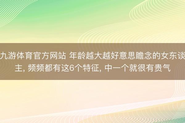九游体育官方网站 年龄越大越好意思瞻念的女东谈主， 频频都有这6个特征， 中一个就很有贵气