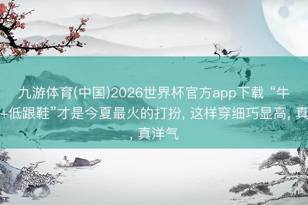 九游体育(中国)2026世界杯官方app下载 “牛仔裤+低跟鞋”才是今夏最火的打扮， 这样穿细巧显高， 真洋气