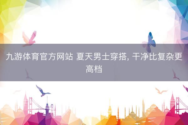 九游体育官方网站 夏天男士穿搭， 干净比复杂更高档