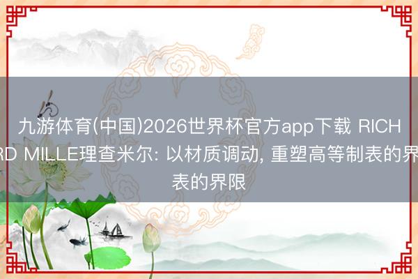 九游体育(中国)2026世界杯官方app下载 RICHARD MILLE理查米尔: 以材质调动， 重塑高等制表的界限