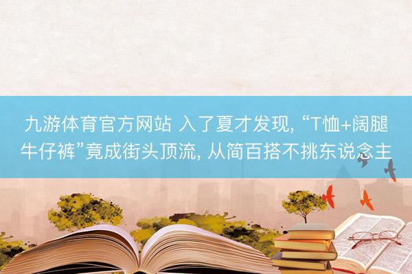 九游体育官方网站 入了夏才发现， “T恤+阔腿牛仔裤”竟成街头顶流， 从简百搭不挑东说念主