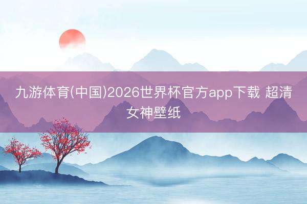 九游体育(中国)2026世界杯官方app下载 超清女神壁纸