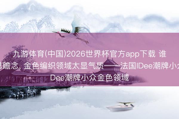 九游体育(中国)2026世界杯官方app下载 谁戴齐好意思瞻念， 金色编织领域太显气质——法国IDee潮牌小众金色领域