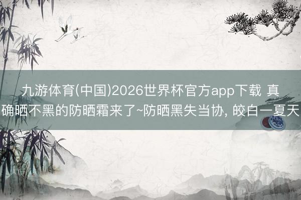 九游体育(中国)2026世界杯官方app下载 真确晒不黑的防晒霜来了~防晒黑失当协， 皎白一夏天