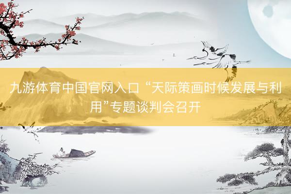 九游体育中国官网入口 “天际策画时候发展与利用”专题谈判会召开