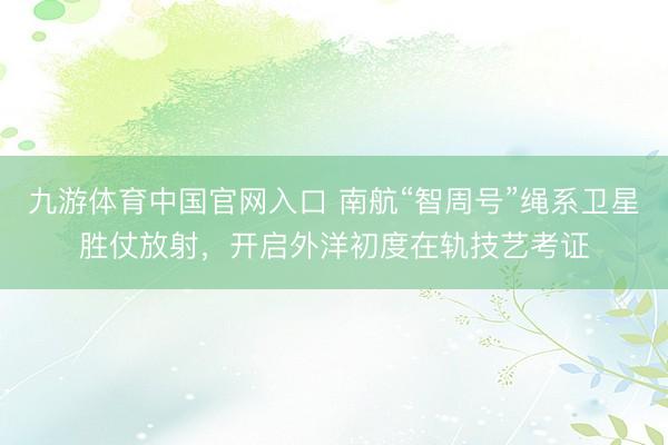 九游体育中国官网入口 南航“智周号”绳系卫星胜仗放射，开启外洋初度在轨技艺考证