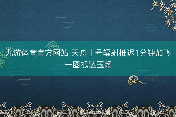 九游体育官方网站 天舟十号辐射推迟1分钟加飞一圈抵达玉阙