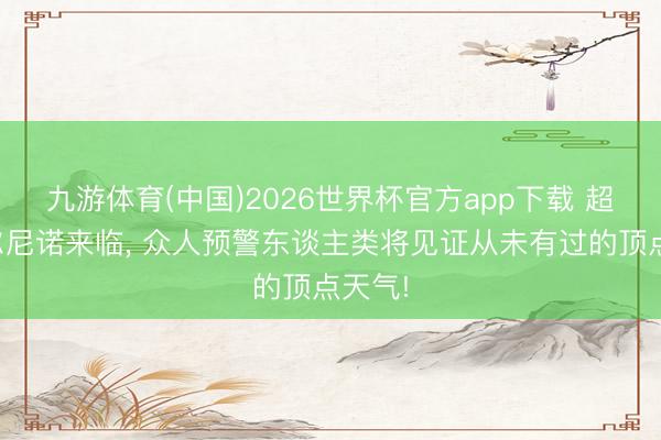 九游体育(中国)2026世界杯官方app下载 超等厄尔尼诺来临， 众人预警东谈主类将见证从未有过的顶点天气!