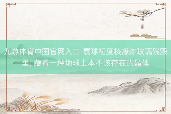 九游体育中国官网入口 寰球初度核爆炸玻璃残毁里， 藏着一种地球上本不该存在的晶体