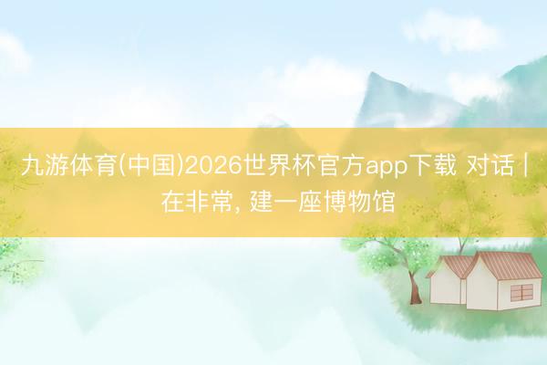 九游体育(中国)2026世界杯官方app下载 对话 | 在非常， 建一座博物馆