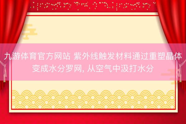 九游体育官方网站 紫外线触发材料通过重塑晶体变成水分罗网， 从空气中汲打水分