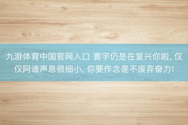 九游体育中国官网入口 寰宇仍是在复兴你啦， 仅仅阿谁声息很细小， 你要作念是不废弃奋力!