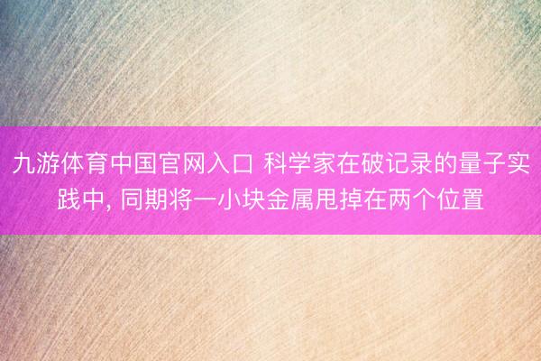 九游体育中国官网入口 科学家在破记录的量子实践中， 同期将一小块金属甩掉在两个位置