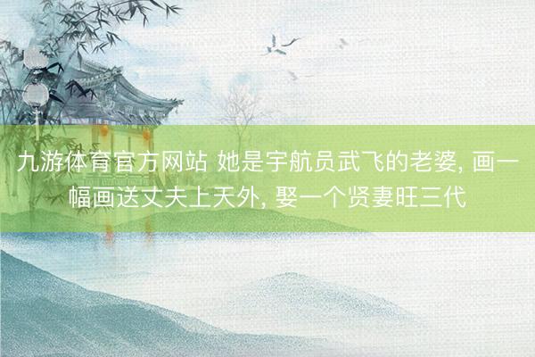 九游体育官方网站 她是宇航员武飞的老婆， 画一幅画送丈夫上天外， 娶一个贤妻旺三代