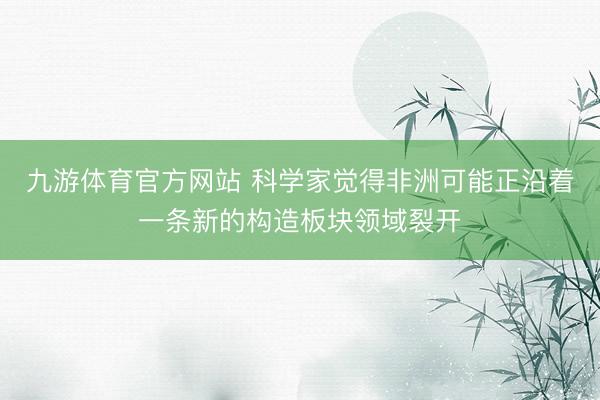 九游体育官方网站 科学家觉得非洲可能正沿着一条新的构造板块领域裂开