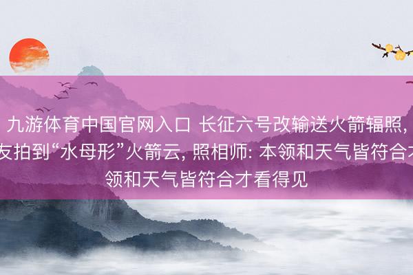 九游体育中国官网入口 长征六号改输送火箭辐照， 多地网友拍到“水母形”火箭云， 照相师: 本领和天气皆符合才看得见