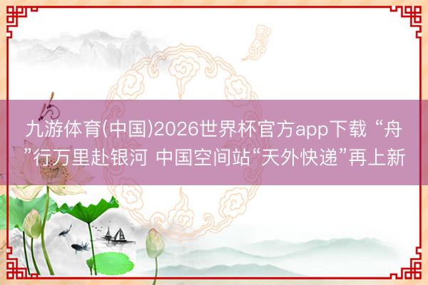 九游体育(中国)2026世界杯官方app下载 “舟”行万里赴银河 中国空间站“天外快递”再上新