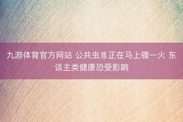 九游体育官方网站 公共虫豸正在马上骤一火 东谈主类健康恐受影响