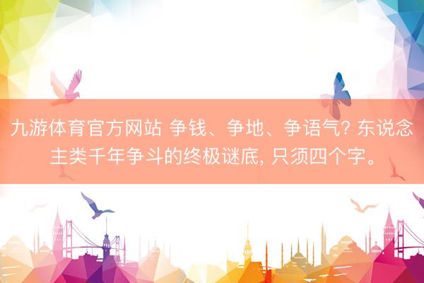 九游体育官方网站 争钱、争地、争语气? 东说念主类千年争斗的终极谜底， 只须四个字。