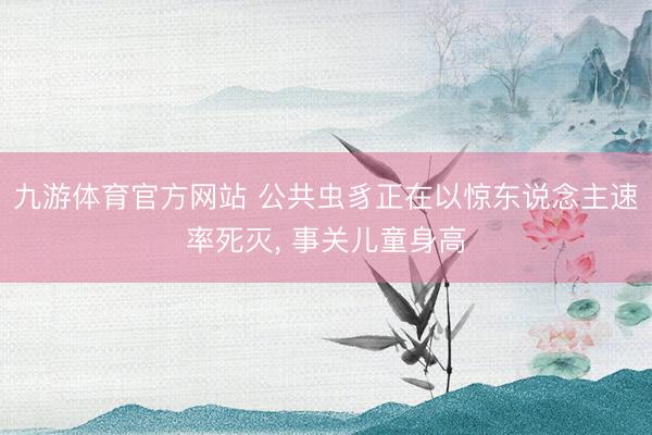 九游体育官方网站 公共虫豸正在以惊东说念主速率死灭， 事关儿童身高