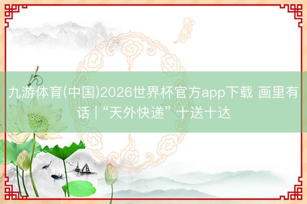 九游体育(中国)2026世界杯官方app下载 画里有话 | “天外快递” 十送十达