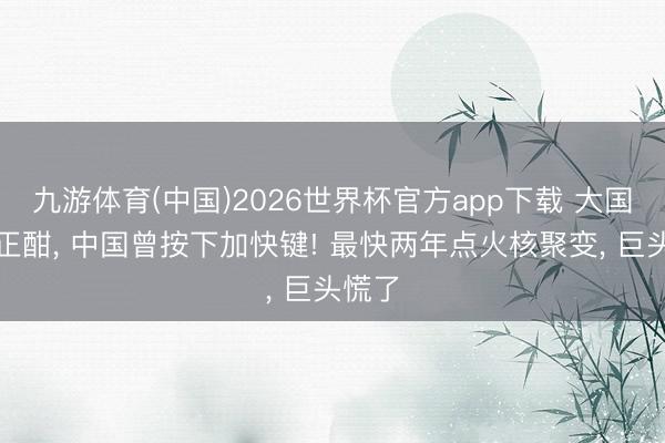 九游体育(中国)2026世界杯官方app下载 大国暗战正酣， 中国曾按下加快键! 最快两年点火核聚变， 巨头慌了