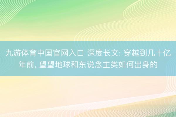 九游体育中国官网入口 深度长文: 穿越到几十亿年前， 望望地球和东说念主类如何出身的