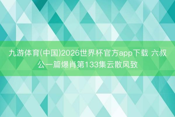 九游体育(中国)2026世界杯官方app下载 六叔公一篇爆肖第133集云散风致