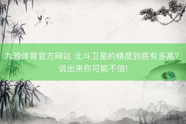 九游体育官方网站 北斗卫星的精度到底有多高? 说出来你可能不信!