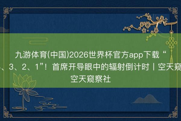 九游体育(中国)2026世界杯官方app下载 “5、4、3、2、1”！首席开导眼中的辐射倒计时丨空天窥察社