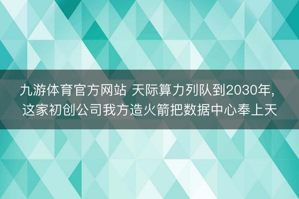九游体育官方网站 天际算力列队到2030年， 这家初创公司我方造火箭把数据中心奉上天