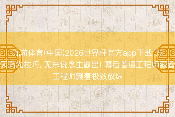 九游体育(中国)2026世界杯官方app下载 万众聚焦航天高光技巧， 无东说念主露出! 幕后普通工程师藏着极致放纵