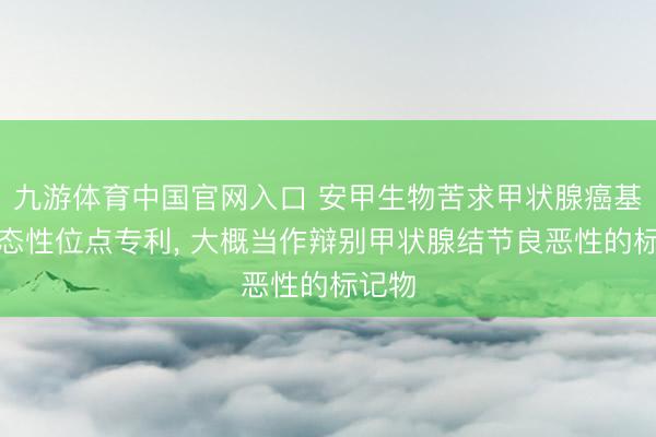 九游体育中国官网入口 安甲生物苦求甲状腺癌基因多态性位点专利， 大概当作辩别甲状腺结节良恶性的标记物
