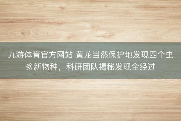 九游体育官方网站 黄龙当然保护地发现四个虫豸新物种，科研团队揭秘发现全经过