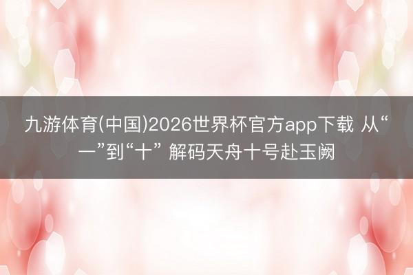 九游体育(中国)2026世界杯官方app下载 从“一”到“十” 解码天舟十号赴玉阙