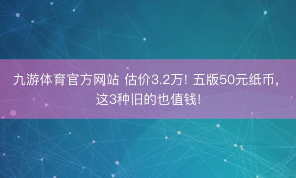 九游体育官方网站 估价3.2万! 五版50元纸币， 这3种旧的也值钱!