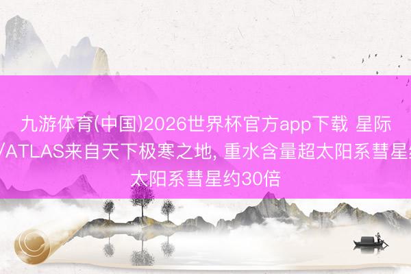九游体育(中国)2026世界杯官方app下载 星际彗星3I/ATLAS来自天下极寒之地， 重水含量超太阳系彗星约30倍
