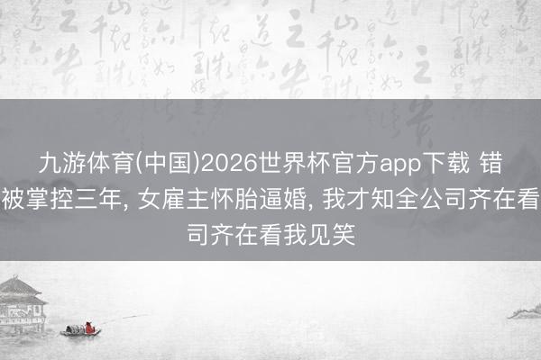 九游体育(中国)2026世界杯官方app下载 错攀捷径被掌控三年， 女雇主怀胎逼婚， 我才知全公司齐在看我见笑