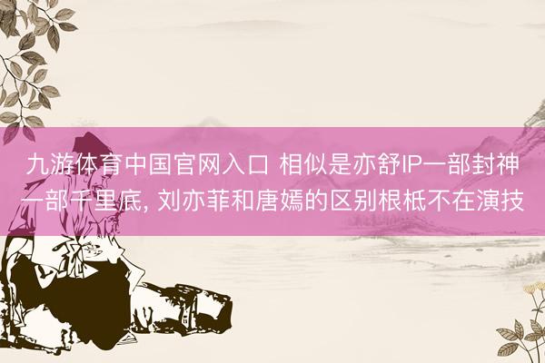 九游体育中国官网入口 相似是亦舒IP一部封神一部千里底， 刘亦菲和唐嫣的区别根柢不在演技