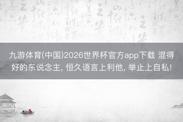 九游体育(中国)2026世界杯官方app下载 混得好的东说念主， 恒久语言上利他， 举止上自私!