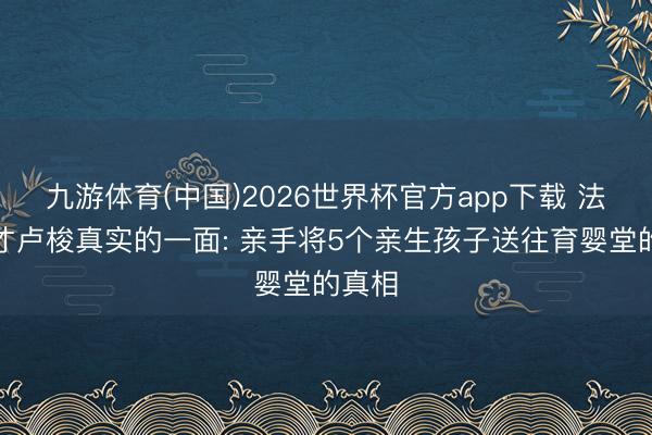 九游体育(中国)2026世界杯官方app下载 法国天才卢梭真实的一面: 亲手将5个亲生孩子送往育婴堂的真相