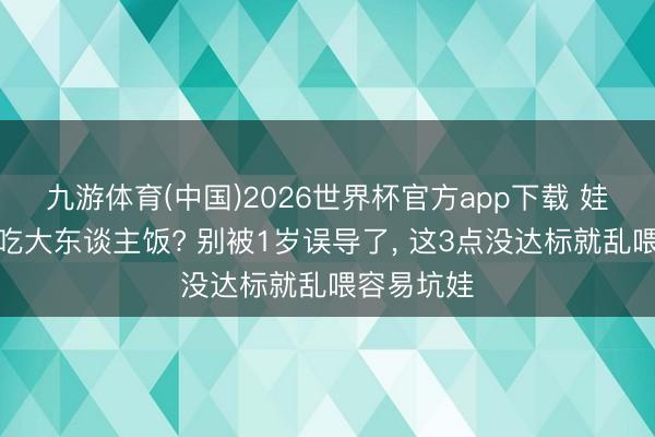 九游体育(中国)2026世界杯官方app下载 娃多大不错吃大东谈主饭? 别被1岁误导了， 这3点没达标就乱喂容易坑娃