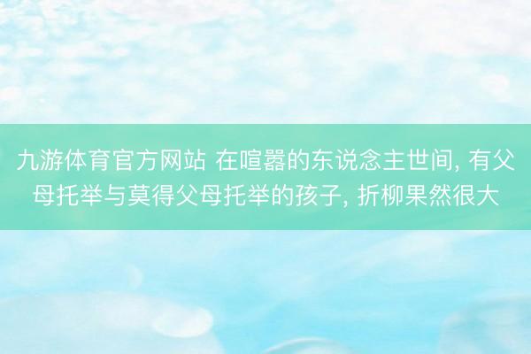 九游体育官方网站 在喧嚣的东说念主世间， 有父母托举与莫得父母托举的孩子， 折柳果然很大