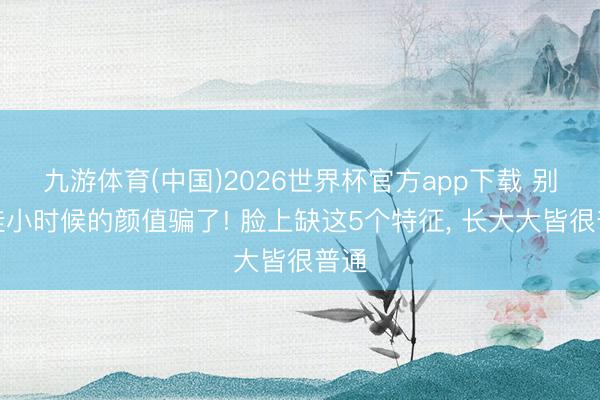 九游体育(中国)2026世界杯官方app下载 别被娃小时候的颜值骗了! 脸上缺这5个特征， 长大大皆很普通