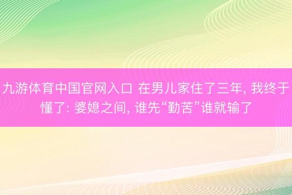 九游体育中国官网入口 在男儿家住了三年， 我终于懂了: 婆媳之间， 谁先“勤苦”谁就输了
