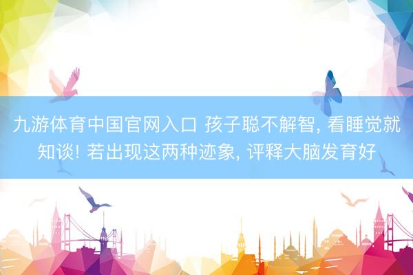 九游体育中国官网入口 孩子聪不解智， 看睡觉就知谈! 若出现这两种迹象， 评释大脑发育好