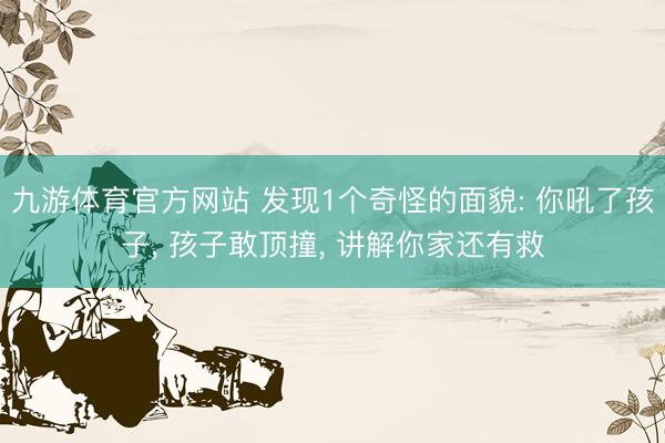 九游体育官方网站 发现1个奇怪的面貌: 你吼了孩子， 孩子敢顶撞， 讲解你家还有救