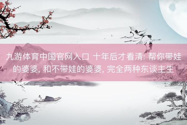 九游体育中国官网入口 十年后才看清: 帮你带娃的婆婆， 和不带娃的婆婆， 完全两种东谈主生