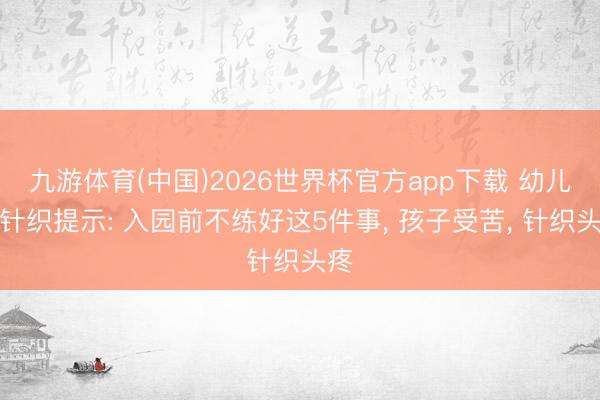九游体育(中国)2026世界杯官方app下载 幼儿园针织提示: 入园前不练好这5件事， 孩子受苦， 针织头疼