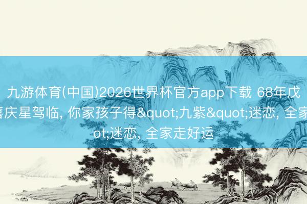 九游体育(中国)2026世界杯官方app下载 68年戊申猴: 喜庆星驾临， 你家孩子得"九紫"迷恋， 全家走好运